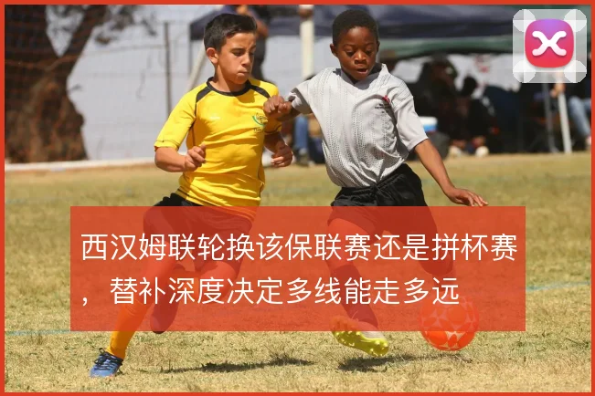 西汉姆联轮换该保联赛还是拼杯赛,替补深度决定多线能走多远