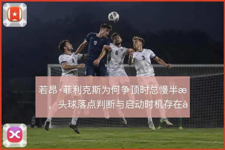若昂·菲利克斯为何争顶时总慢半拍，头球落点判断与启动时机存在偏差