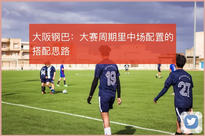 大阪钢巴:大赛周期里中场配置的搭配思路