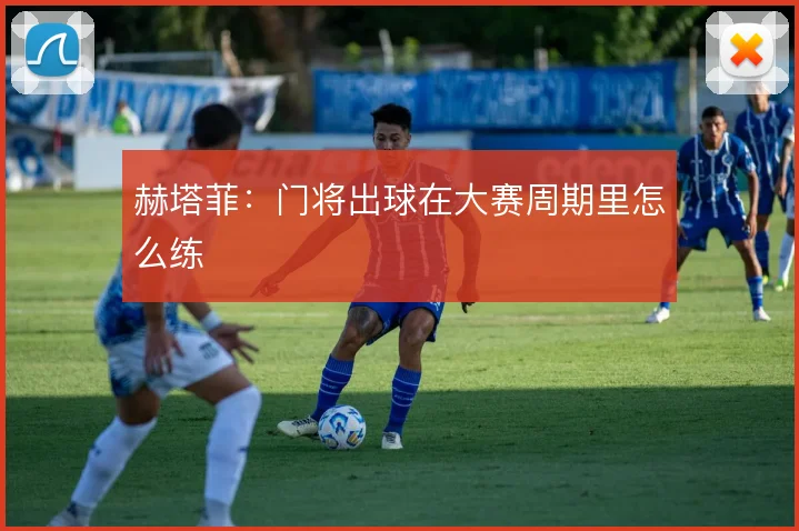 赫塔菲:门将出球在大赛周期里怎么练