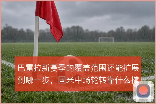 巴雷拉新赛季的覆盖范围还能扩展到哪一步,国米中场轮转靠什么撑住