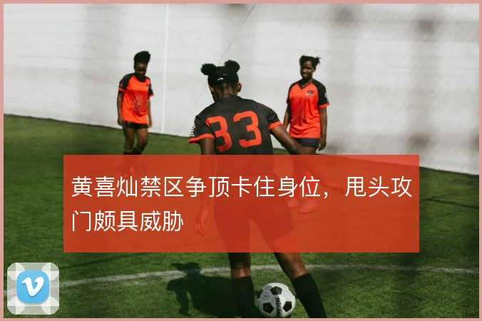 黄喜灿禁区争顶卡住身位，甩头攻门颇具威胁
