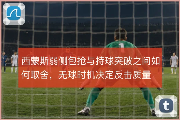 西蒙斯弱侧包抢与持球突破之间如何取舍,无球时机决定反击质量