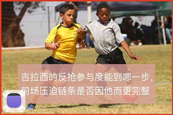 吉拉西的反抢参与度能到哪一步,前场压迫链条是否因他而更完整