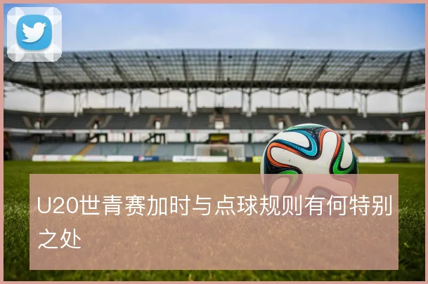 U20世青赛加时与点球规则有何特别之处