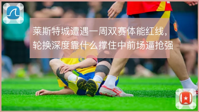 莱斯特城遭遇一周双赛体能红线,轮换深度靠什么撑住中前场逼抢强度