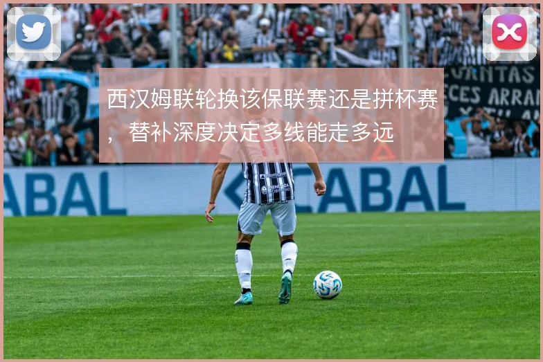 西汉姆联轮换该保联赛还是拼杯赛，替补深度决定多线能走多远