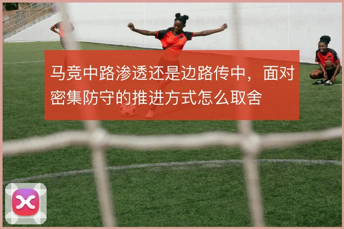 马竞中路渗透还是边路传中,面对密集防守的推进方式怎么取舍