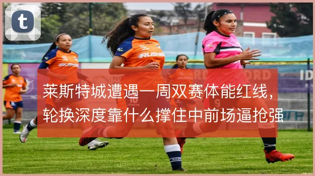 莱斯特城遭遇一周双赛体能红线，轮换深度靠什么撑住中前场逼抢强度