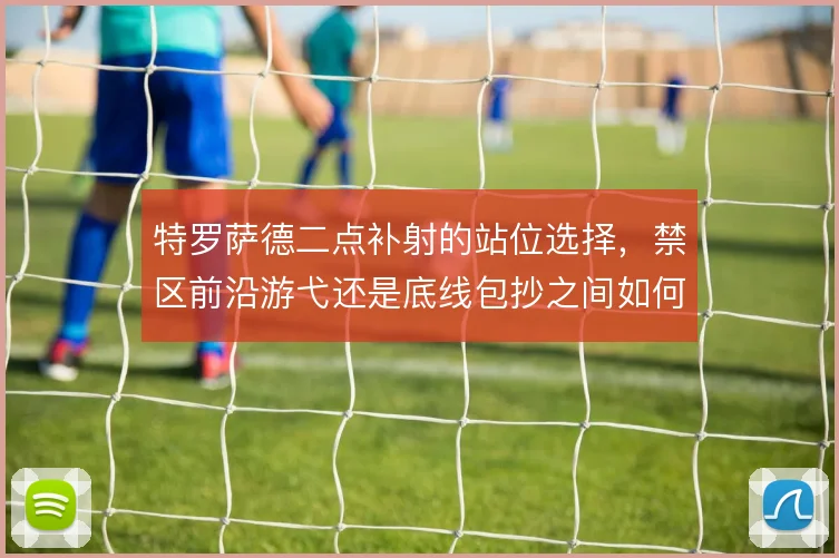 特罗萨德二点补射的站位选择，禁区前沿游弋还是底线包抄之间如何取舍
