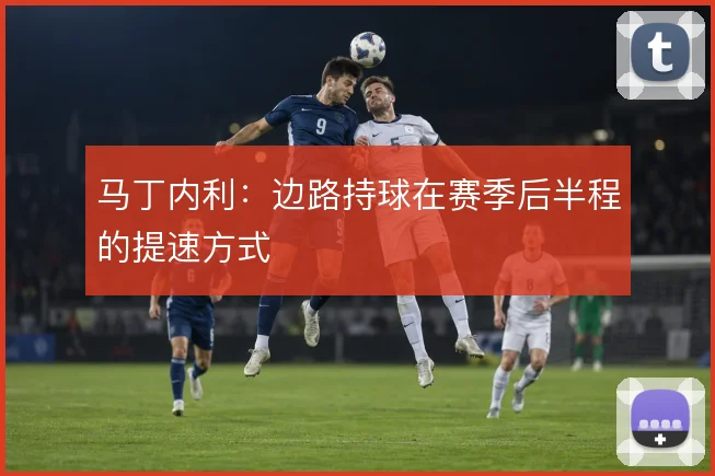 马丁内利:边路持球在赛季后半程的提速方式
