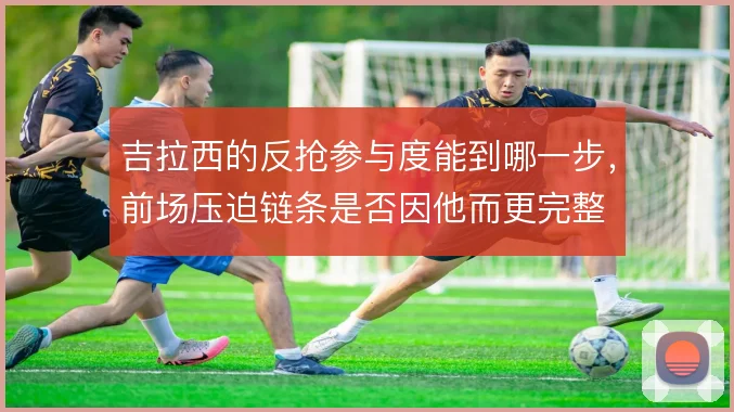 吉拉西的反抢参与度能到哪一步，前场压迫链条是否因他而更完整