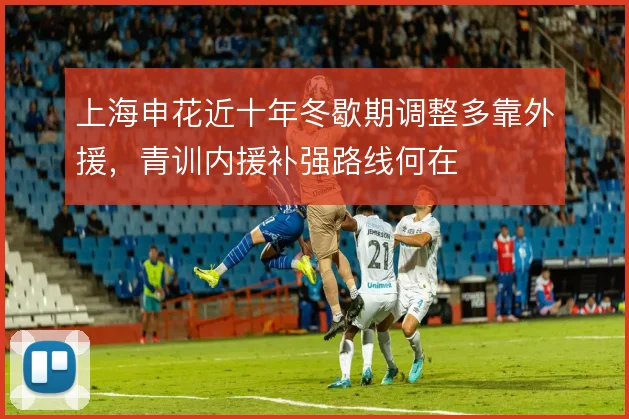 上海申花近十年冬歇期调整多靠外援，青训内援补强路线何在