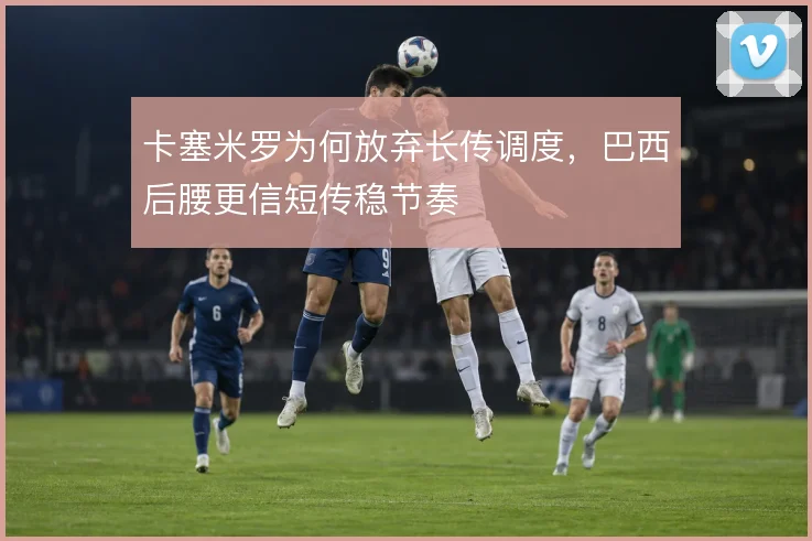 卡塞米罗为何放弃长传调度,巴西后腰更信短传稳节奏