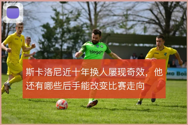 斯卡洛尼近十年换人屡现奇效,他还有哪些后手能改变比赛走向