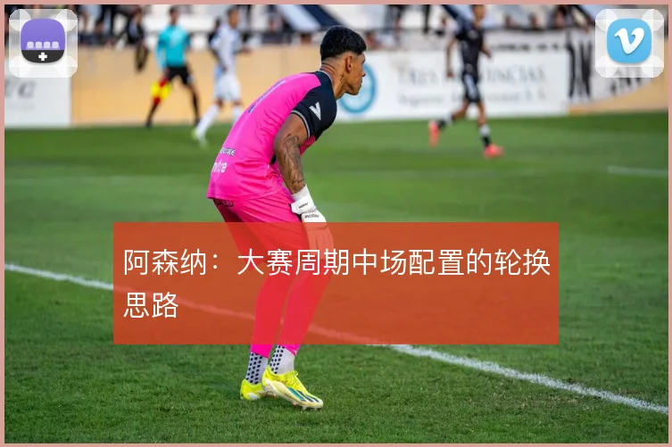 阿森纳：大赛周期中场配置的轮换思路