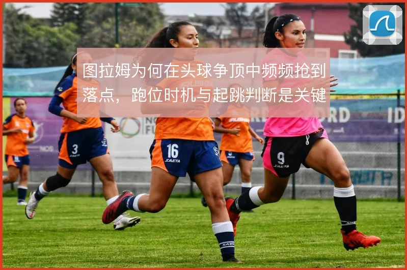 图拉姆为何在头球争顶中频频抢到落点，跑位时机与起跳判断是关键
