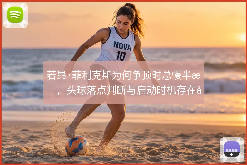 若昂·菲利克斯为何争顶时总慢半拍,头球落点判断与启动时机存在偏差