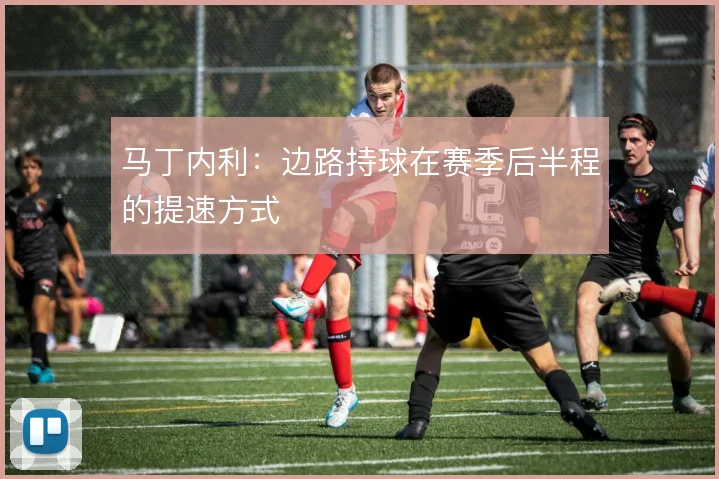 马丁内利:边路持球在赛季后半程的提速方式