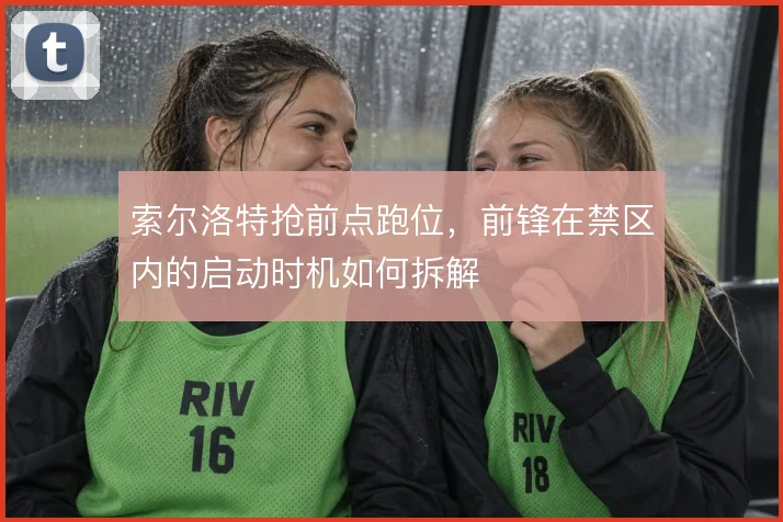 索尔洛特抢前点跑位,前锋在禁区内的启动时机如何拆解