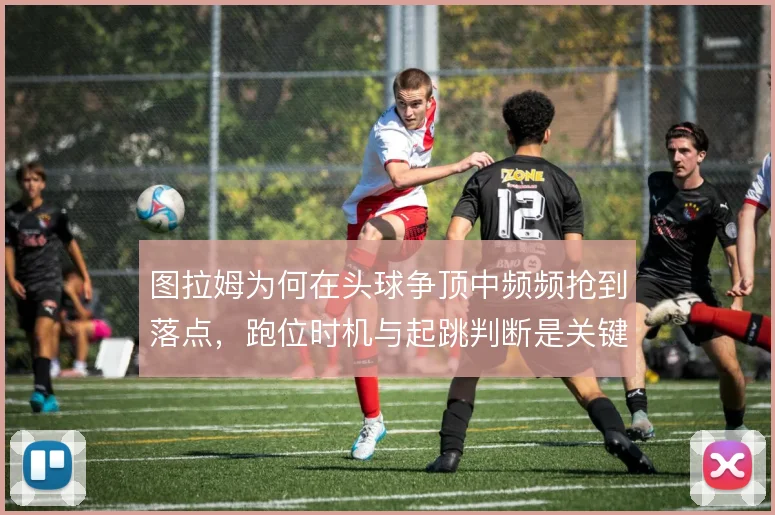 图拉姆为何在头球争顶中频频抢到落点，跑位时机与起跳判断是关键