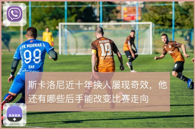 斯卡洛尼近十年换人屡现奇效，他还有哪些后手能改变比赛走向