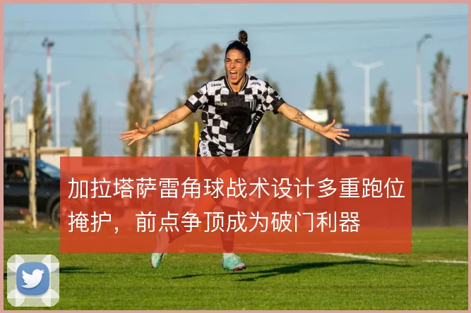 加拉塔萨雷角球战术设计多重跑位掩护,前点争顶成为破门利器