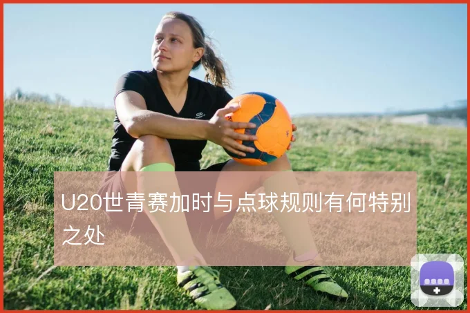 U20世青赛加时与点球规则有何特别之处